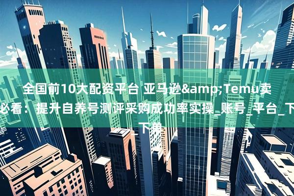 全国前10大配资平台 亚马逊&Temu卖家必看：提升自养号测评采购成功率实操_账号_平台_下单