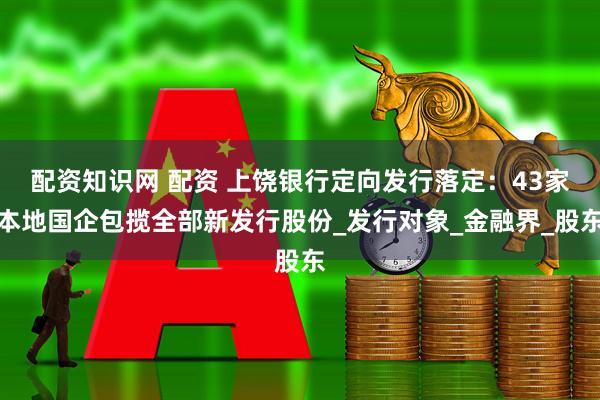 配资知识网 配资 上饶银行定向发行落定：43家本地国企包揽全部新发行股份_发行对象_金融界_股东