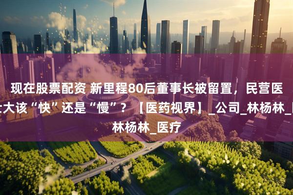 现在股票配资 新里程80后董事长被留置，民营医院壮大该“快”还是“慢”？【医药视界】_公司_林杨林_医疗