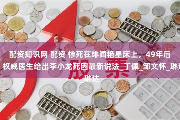 配资知识网 配资 惨死在绯闻艳星床上，49年后，权威医生给出李小龙死因最新说法_丁佩_邹文怀_琳达