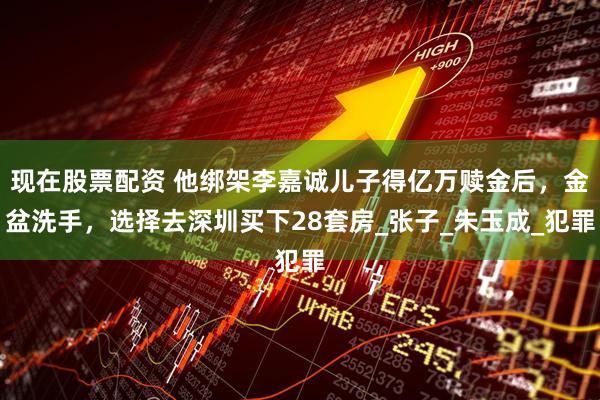 现在股票配资 他绑架李嘉诚儿子得亿万赎金后，金盆洗手，选择去深圳买下28套房_张子_朱玉成_犯罪