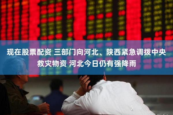 现在股票配资 三部门向河北、陕西紧急调拨中央救灾物资 河北今日仍有强降雨
