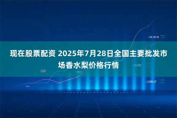 现在股票配资 2025年7月28日全国主要批发市场香水梨价格行情
