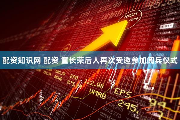 配资知识网 配资 童长荣后人再次受邀参加阅兵仪式