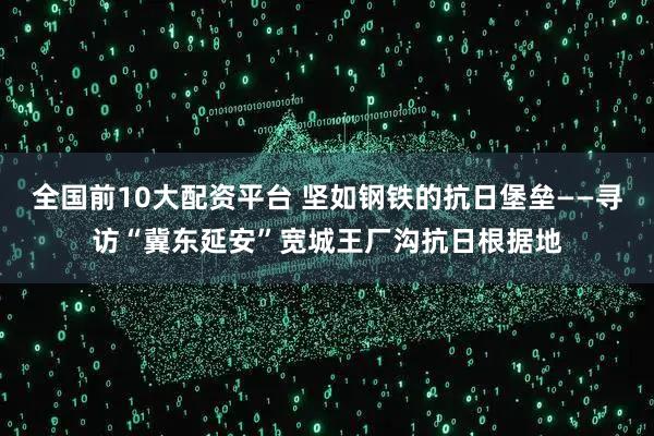 全国前10大配资平台 坚如钢铁的抗日堡垒——寻访“冀东延安”宽城王厂沟抗日根据地