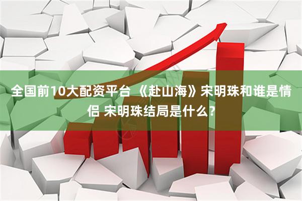 全国前10大配资平台 《赴山海》宋明珠和谁是情侣 宋明珠结局是什么？