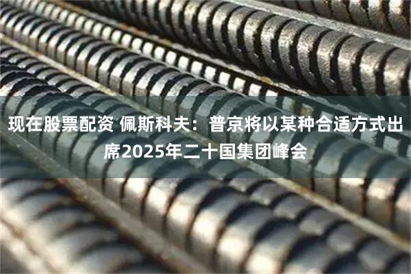现在股票配资 佩斯科夫：普京将以某种合适方式出席2025年二十国集团峰会