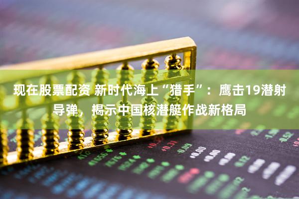 现在股票配资 新时代海上“猎手”：鹰击19潜射导弹，揭示中国核潜艇作战新格局
