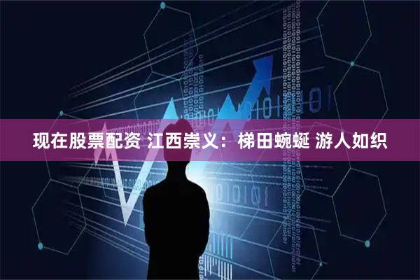现在股票配资 江西崇义：梯田蜿蜒 游人如织