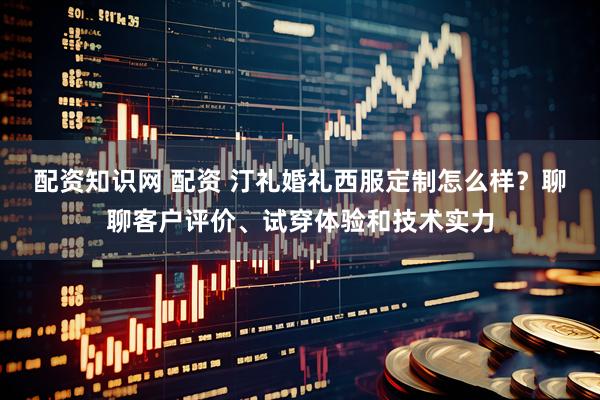 配资知识网 配资 汀礼婚礼西服定制怎么样？聊聊客户评价、试穿体验和技术实力