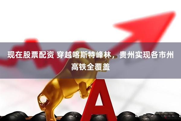 现在股票配资 穿越喀斯特峰林，贵州实现各市州高铁全覆盖