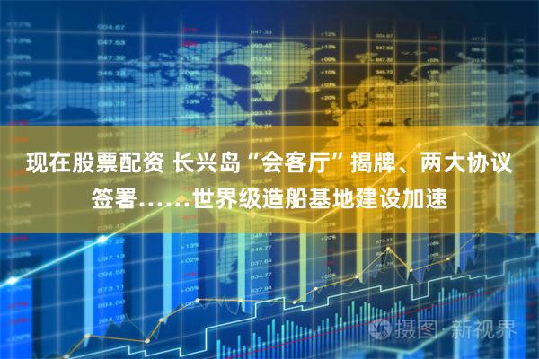 现在股票配资 长兴岛“会客厅”揭牌、两大协议签署……世界级造船基地建设加速