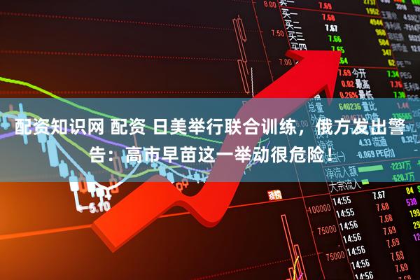 配资知识网 配资 日美举行联合训练，俄方发出警告：高市早苗这一举动很危险！