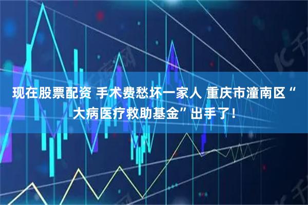 现在股票配资 手术费愁坏一家人 重庆市潼南区“大病医疗救助基金”出手了！