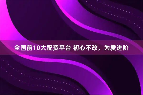 全国前10大配资平台 初心不改，为爱进阶