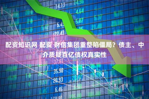 配资知识网 配资 财信集团重整陷僵局？债主、中介质疑百亿债权真实性