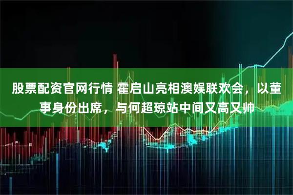 股票配资官网行情 霍启山亮相澳娱联欢会，以董事身份出席，与何超琼站中间又高又帅