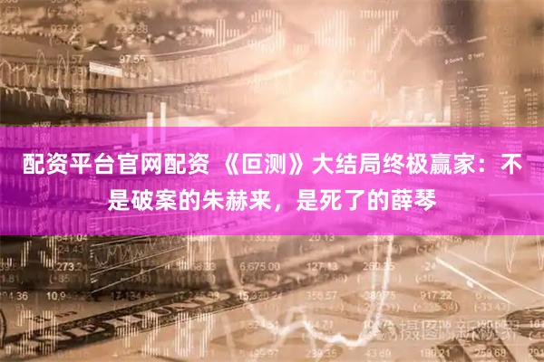 配资平台官网配资 《叵测》大结局终极赢家：不是破案的朱赫来，是死了的薛琴