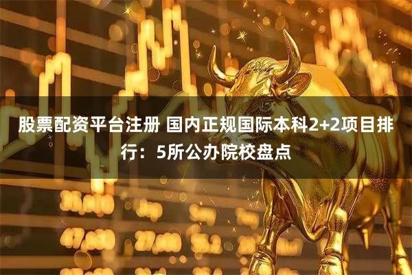 股票配资平台注册 国内正规国际本科2+2项目排行：5所公办院校盘点