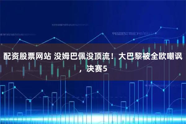 配资股票网站 没姆巴佩没顶流！大巴黎被全欧嘲讽，决赛5