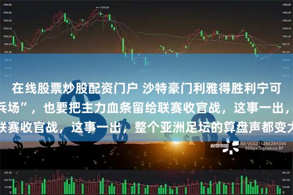 在线股票炒股配资门户 沙特豪门利雅得胜利宁可把亚冠二级决赛当“练兵场”，也要把主力血条留给联赛收官战，这事一出，整个亚洲足坛的算盘声都变大了