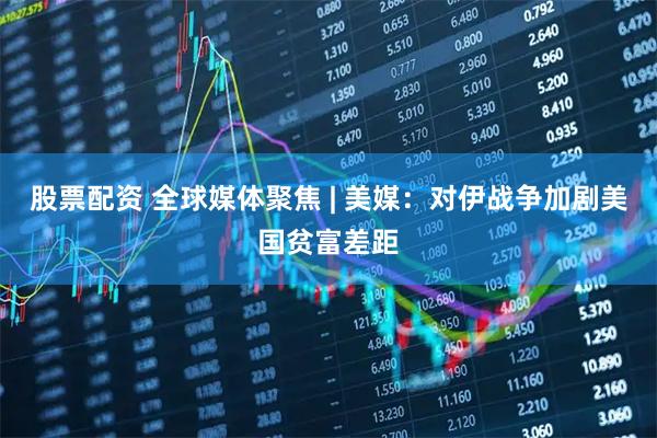 股票配资 全球媒体聚焦 | 美媒：对伊战争加剧美国贫富差距